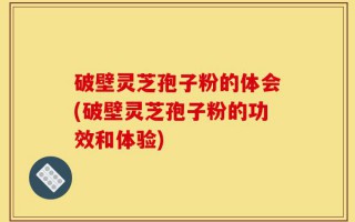 破壁灵芝孢子粉的体会(破壁灵芝孢子粉的功效和体验)