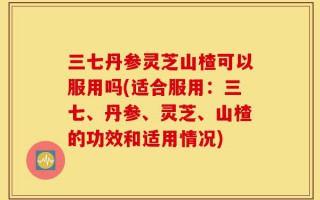 三七丹参灵芝山楂可以服用吗(适合服用：三七、丹参、灵芝、山楂的功效和适用情况)