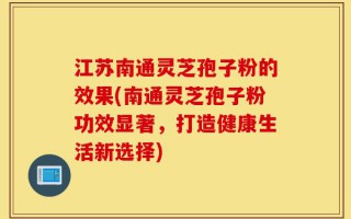 江苏南通灵芝孢子粉的效果(南通灵芝孢子粉功效显著，打造健康生活新选择)
