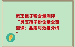 灵芝孢子粉含量测评_“灵芝孢子粉含量全面测评：品质与效果分析”