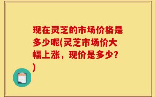 现在灵芝的市场价格是多少呢(灵芝市场价大幅上涨，现价是多少？)