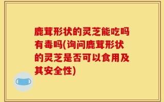 鹿茸形状的灵芝能吃吗有毒吗(询问鹿茸形状的灵芝是否可以食用及其安全性)