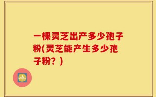一棵灵芝出产多少孢子粉(灵芝能产生多少孢子粉？)