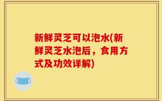 新鲜灵芝可以泡水(新鲜灵芝水泡后，食用方式及功效详解)