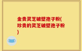金贵灵芝破壁孢子粉(珍贵的灵芝破壁孢子粉)