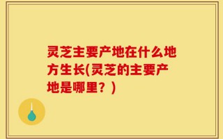 灵芝主要产地在什么地方生长(灵芝的主要产地是哪里？)
