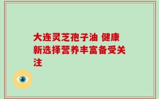 大连灵芝孢子油 健康新选择营养丰富备受关注