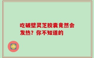 吃破壁灵芝胶囊竟然会发热？你不知道的