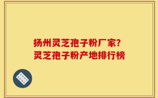 扬州灵芝孢子粉厂家？灵芝孢子粉产地排行榜