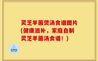 灵芝羊菌煲汤食谱图片(健康滋补，家庭自制灵芝羊菌汤食谱！)