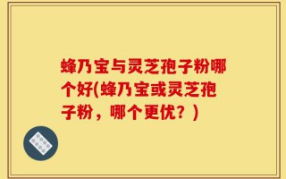 蜂乃宝与灵芝孢子粉哪个好(蜂乃宝或灵芝孢子粉，哪个更优？)