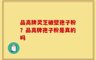 品高牌灵芝破壁孢子粉？品高牌孢子粉是真的吗