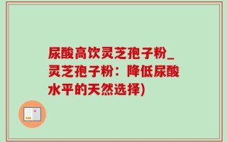 尿酸高饮灵芝孢子粉_灵芝孢子粉：降低尿酸水平的天然选择)