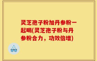 灵芝孢子粉加丹参粉一起喝(灵芝孢子粉与丹参粉合力，功效倍增)