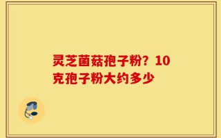 灵芝菌菇孢子粉？10克孢子粉大约多少