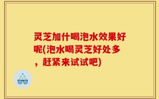 灵芝加什喝泡水效果好呢(泡水喝灵芝好处多，赶紧来试试吧)