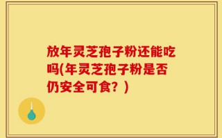 放年灵芝孢子粉还能吃吗(年灵芝孢子粉是否仍安全可食？)