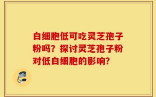白细胞低可吃灵芝孢子粉吗？探讨灵芝孢子粉对低白细胞的影响？