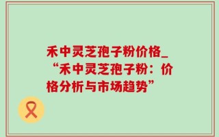禾中灵芝孢子粉价格_“禾中灵芝孢子粉：价格分析与市场趋势”