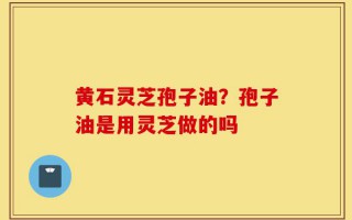 黄石灵芝孢子油？孢子油是用灵芝做的吗
