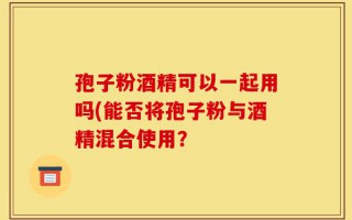 孢子粉酒精可以一起用吗(能否将孢子粉与酒精混合使用？