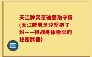 天江牌灵芝破壁孢子粉(天江牌灵芝碎壁孢子粉——挑战身体极限的秘密武器)