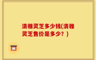 清雅灵芝多少钱(清雅灵芝售价是多少？)
