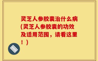 灵芝人参胶囊治什么病(灵芝人参胶囊的功效及适用范围，请看这里！)