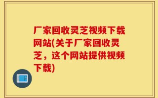 厂家回收灵芝视频下载网站(关于厂家回收灵芝，这个网站提供视频下载)