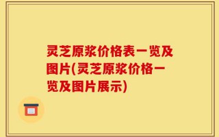 灵芝原浆价格表一览及图片(灵芝原浆价格一览及图片展示)
