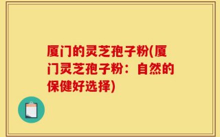 厦门的灵芝孢子粉(厦门灵芝孢子粉：自然的保健好选择)