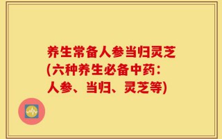 养生常备人参当归灵芝(六种养生必备中药：人参、当归、灵芝等)