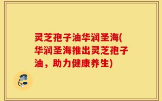灵芝孢子油华润圣海(华润圣海推出灵芝孢子油，助力健康养生)