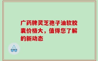 广药牌灵芝孢子油软胶囊价格大，值得您了解的新动态