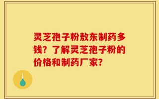 灵芝孢子粉敖东制药多钱？了解灵芝孢子粉的价格和制药厂家？
