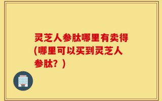 灵芝人参肽哪里有卖得(哪里可以买到灵芝人参肽？)
