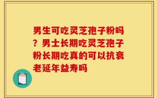 男生可吃灵芝孢子粉吗？男士长期吃灵芝孢子粉长期吃真的可以抗衰老延年益寿吗