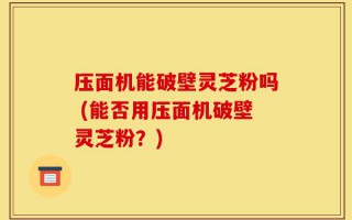 压面机能破壁灵芝粉吗 (能否用压面机破壁灵芝粉？)