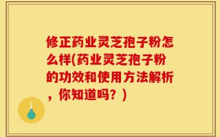 修正药业灵芝孢子粉怎么样(药业灵芝孢子粉的功效和使用方法解析，你知道吗？)