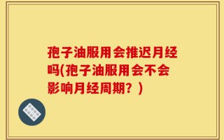 孢子油服用会推迟月经吗(孢子油服用会不会影响月经周期？)