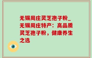无锡周庄灵芝孢子粉_无锡周庄特产：高品质灵芝孢子粉，健康养生之选