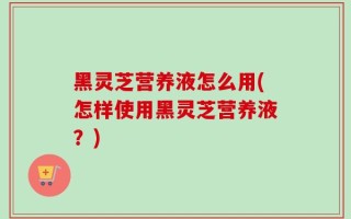 黑灵芝营养液怎么用(怎样使用黑灵芝营养液？)