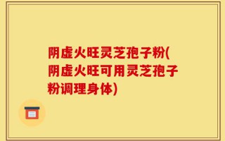 阴虚火旺灵芝孢子粉(阴虚火旺可用灵芝孢子粉调理身体)