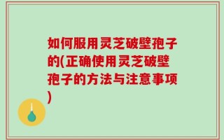 如何服用灵芝破壁孢子的(正确使用灵芝破壁孢子的方法与注意事项)