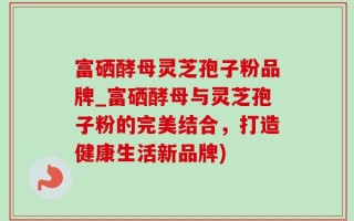 富硒酵母灵芝孢子粉品牌_富硒酵母与灵芝孢子粉的完美结合，打造健康生活新品牌)