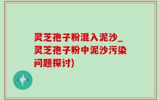 灵芝孢子粉混入泥沙_灵芝孢子粉中泥沙污染问题探讨)
