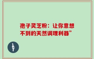 孢子灵芝粉：让你意想不到的天然调理利器”