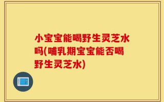 小宝宝能喝野生灵芝水吗(哺乳期宝宝能否喝野生灵芝水)