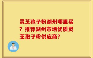 灵芝孢子粉湖州哪里买？推荐湖州市场优质灵芝孢子粉供应商？