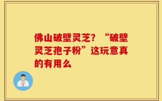 佛山破壁灵芝？“破壁灵芝孢子粉”这玩意真的有用么